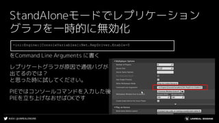 #UE4 | @UNREALENGINE
StandAloneモードでレプリケーション
グラフを一時的に無効化
をCommand Line Arguments に書く
レプリケートグラフが原因で通信バグが
出てるのでは？
と思った時に試してください。
PIEではコンソールコマンドを入力した後
PIEを立ち上げなおせばOKです
-ini:Engine:[ConsoleVariables]:Net.RepDriver.Enable=0
 