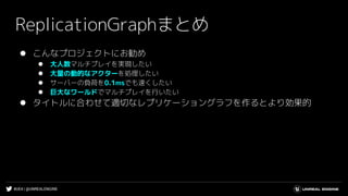 #UE4 | @UNREALENGINE
ReplicationGraphまとめ
⚫ こんなプロジェクトにお勧め
⚫ 大人数マルチプレイを実現したい
⚫ 大量の動的なアクターを処理したい
⚫ サーバーの負荷を0.1msでも速くしたい
⚫ 巨大なワールドでマルチプレイを行いたい
⚫ タイトルに合わせて適切なレプリケーショングラフを作るとより効果的
 
