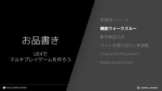#UE4 | @UNREALENGINE
お品書き
学習用リソース
機能ウォークスルー
動作検証方法
ネット処理の流れと単語帳
CharacterMovement
ReplicationGraph
UE4で
マルチプレイゲームを作ろう
 