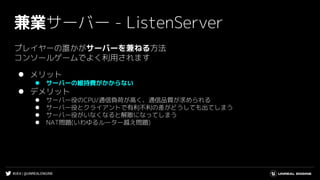 #UE4 | @UNREALENGINE
兼業サーバー - ListenServer
プレイヤーの誰かがサーバーを兼ねる方法
コンソールゲームでよく利用されます
⚫ メリット
⚫ サーバーの維持費がかからない
⚫ デメリット
⚫ サーバー役のCPU/通信負荷が高く、通信品質が求められる
⚫ サーバー役とクライアントで有利不利の差がどうしても出てしまう
⚫ サーバー役がいなくなると解散になってしまう
⚫ NAT問題(いわゆるルーター越え問題)
 