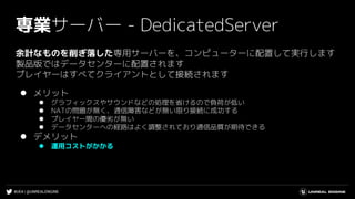 #UE4 | @UNREALENGINE
専業サーバー - DedicatedServer
余計なものを削ぎ落した専用サーバーを、コンピューターに配置して実行します
製品版ではデータセンターに配置されます
プレイヤーはすべてクライアントとして接続されます
⚫ メリット
⚫ グラフィックスやサウンドなどの処理を省けるので負荷が低い
⚫ NATの問題が無く、通信障害などが無い限り接続に成功する
⚫ プレイヤー間の優劣が無い
⚫ データセンターへの経路はよく調整されており通信品質が期待できる
⚫ デメリット
⚫ 運用コストがかかる
 