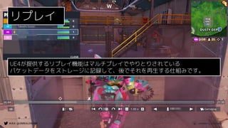 #UE4 | @UNREALENGINE
リプレイ
UE4が提供するリプレイ機能はマルチプレイでやりとりされている
パケットデータをストレージに記録して、後でそれを再生する仕組みです。
 