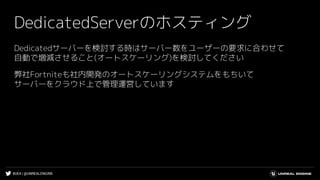 #UE4 | @UNREALENGINE
DedicatedServerのホスティング
Dedicatedサーバーを検討する時はサーバー数をユーザーの要求に合わせて
自動で増減させること(オートスケーリング)を検討してください
弊社Fortniteも社内開発のオートスケーリングシステムをもちいて
サーバーをクラウド上で管理運営しています
 