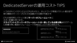 #UE4 | @UNREALENGINE
DedicatedServerの運用コストTIPS
一つのVMインスタンス上にCPUやメモリ、ネットワーク帯域/パケット数が許す
限り複数のサーバープロセスを起動させる事が可能です
CPUの使用率とパケット数はサーバーのフレームレートに
大きく影響を受けます。
クライアントとサーバーのフレームレートは一致している必要は無いのでゲーム
に影響が無い範囲でフレームレートを絞るとコスト的に有利です。
60FPSクライアント
20FPSサーバー
30FPSクライアント
Engine.ini
NetServerMaxTickRate=30
 