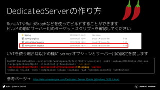 #UE4 | @UNREALENGINE
DedicatedServerの作り方
RunUATやBuildGraphなどを使ってビルドすることができます
ビルドの前にサーバー用のターゲットスクリプトを確認してください
UATを使う場合は以下の様に serverオプションとサーバー用の設定を渡します
参考ページ→ https://wiki.unrealengine.com/Dedicated_Server_Guide_(Windows_%26_Linux)
RunUAT BuildCookRun -project=W:/workspace/MyProj/MyProj.uproject -noP4 -ue4exe=UE4Editor-Cmd.exe
-targetplatform=Win64 -clientconfig=Development -noclient
-serverplatform=Win64 -serverconfig=Development+Shipping -server
-compile -build -cook -compressed -stage -package -pak -nocompileeditor -utf8output
 
