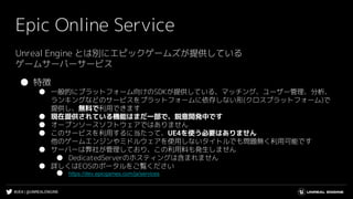 #UE4 | @UNREALENGINE
Epic Online Service
Unreal Engine とは別にエピックゲームズが提供している
ゲームサーバーサービス
● 特徴
● 一般的にプラットフォーム向けのSDKが提供している、マッチング、ユーザー管理、分析、
ランキングなどのサービスをプラットフォームに依存しない形(クロスプラットフォーム)で
提供し、無料で利用できます
● 現在提供されている機能はまだ一部で、鋭意開発中です
● オープンソースソフトウェアではありません
● このサービスを利用するに当たって、UE4を使う必要はありません
他のゲームエンジンやミドルウェアを使用しないタイトルでも問題無く利用可能です
● サーバーは弊社が管理しており、この利用料も発生しません
● DedicatedServerのホスティングは含まれません
● 詳しくはEOSのポータルをご覧ください
● https://dev.epicgames.com/ja/services
 