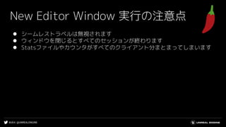 #UE4 | @UNREALENGINE
New Editor Window 実行の注意点
⚫ シームレストラベルは無視されます
⚫ ウィンドウを閉じるとすべてのセッションが終わります
⚫ Statsファイルやカウンタがすべてのクライアント分まとまってしまいます
 