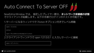 #UE4 | @UNREALENGINE
Auto Connect To Server OFF
NewEditorWindow では、 指定したプレイヤー数分、ネットワーク非接続の状態
でクライアントが起動します。以下の手順でログインのテストが可能です。
1.サーバーになるウィンドウで?listen オプション付きでレベル移動
2.クライアントウィンドウで open 127.0.0.1 と入力しサーバーに接続
open ?listen
または
open ThirdPersonExample?listen
open 127.0.0.1
 