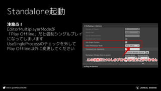 #UE4 | @UNREALENGINE
Standalone起動
注意点！
EditorMultiplayerModeが
「Play Offline」だと強制シングルプレイ
になってしまいます
UseSingleProcessのチェックを外して
Play Offline以外に変更してください
 