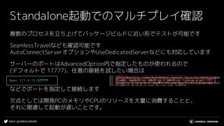 #UE4 | @UNREALENGINE
Standalone起動でのマルチプレイ確認
複数のプロセスを立ち上げてパッケージビルドに近い形でテストが可能です
SeamlessTravelなども確認可能です
AutoConnectServerオプションやUseDedicatedServerなどにも対応しています
サーバーのポートはAdvancedOption内で指定したものが使われるので
(デフォルトで 17777)、任意の接続を試したい場合は
などでポートを指定して接続します
欠点としては開発PCのメモリやCPUのリソースを大量に消費することと、
それに関連して起動が遅いことです。
Open 127.0.01:17777
 