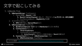 #UE4 | @UNREALENGINE
文字で起こしてみる
1. UWorld::Tick
1. UNetworkDriver::TickDispatch
1. Packet受信 > Bunchに分解
1. BunchをActorChannelに流して、プロパティをレプリケート+RPCの実行
2. PostReceivedBunch > RepNotifyを処理
2. タスクグラフのループ
1. RPCの呼び出し (ServerMoveなど)
3. UNetworkDriver::TickFlush
1. BuildConsiderList 考慮するべきNetActorのリストを作る
2. Connection毎のループ
1. PrioritizeActors
2. ProcessePrioritizedActors
1. ActorChannel毎にプロパティの差分を抽出してBunchを書き出す
3. Connection毎のループ - UNetConnection::Tick
1. UNetConnection::FlushNet()
こちらもお勧め https://docs.unrealengine.com/ja/Gameplay/Networking/Actors/ReplicationFlow/index.html
 