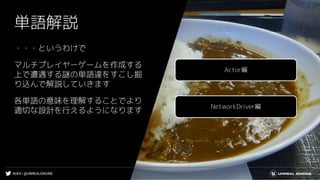 #UE4 | @UNREALENGINE
単語解説
・・・というわけで
マルチプレイヤーゲームを作成する
上で遭遇する謎の単語達をすこし掘
り込んで解説していきます
各単語の意味を理解することでより
適切な設計を行えるようになります
Actor編
NetworkDriver編
 
