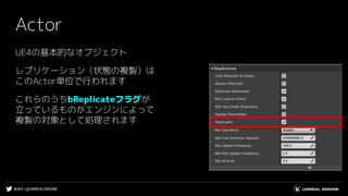 #UE4 | @UNREALENGINE
Actor
UE4の基本的なオブジェクト
レプリケーション（状態の複製）は
このActor単位で行われます
これらのうちbReplicateフラグが
立っているものがエンジンによって
複製の対象として処理されます
 