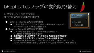 #UE4 | @UNREALENGINE
bReplicatesフラグの動的切り替え
レプリケーションのフラグは
実行中に切り替える事が可能です
● False -> True に切り替えた場合
● リストに登録されて、クライアント上に複製されていなかった
アクターがクライアント上に登場します
● True -> False に切り替えた場合
● リストから削除されてレプリケート対象から除外され
CPU負荷と帯域負荷を軽減できます
● 生成されてしまったアクターチャンネルはそのまま維持されます
● 一度複製されたクライアント上のキャラクターは消えません！
● アクターが破壊された時にレプリケーションフラグが落ちていたとしても
ActorChannelの破壊に連動してクライアント上でもアクターは破壊されます
 