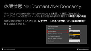 #UE4 | @UNREALENGINE
休眠状態 NetDormant/NetDormancy
サーバー上でAActror::SetNetDormancyなどを利用して休眠状態を設定し、
レプリケーション処理のチェック対象から除外し負荷を軽減する最適化用の機能
実際に休眠状態に入るためには、レプリケートするべきプロパティが無い状態を
作る必要があります。
 
