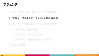 Copyright (C) 2020 DeNA Co.,Ltd. All Rights Reserved.
アジェンダ 
12
1. スマートフォンゲームマーケティングの概要 
 
2. 定量データによるマーケティング業務の改善 
 
3. ネットワーク科学のマーケティングへの応用 
 
a. 取り組み①: 情報の伝播 
 
b. 取り組み②: コミュニティの抽出 
 
c. 取り組み③: 情報拡散を最大化させる方法 
 
4. まとめと展望 
 