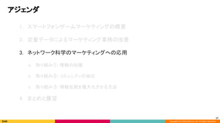 Copyright (C) 2020 DeNA Co.,Ltd. All Rights Reserved.
アジェンダ 
17
1. スマートフォンゲームマーケティングの概要 
 
2. 定量データによるマーケティング業務の改善 
 
3. ネットワーク科学のマーケティングへの応用 
 
a. 取り組み①: 情報の伝播 
 
b. 取り組み②: コミュニティの抽出 
 
c. 取り組み③: 情報拡散を最大化させる方法 
 
4. まとめと展望 
 
