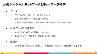 Copyright (C) 2020 DeNA Co.,Ltd. All Rights Reserved.
[del] ソーシャルネットワークとネットワーク科学  
● データ 
○ ”ゲームA”というキーワードを含むツイート 
○ ツイートのリツイート・メンション・リプライ 
○ 上記アクティビティをしたユーザーのフォローしている人・フォロワー 
 
● ネットワークの作成方法 
○ ノード：アクティビティに関与したユーザー 
○ エッジ：リツイートなどツイート関連、フォロー関係 
 
● 活用例 
○ リンク予測 / コミュ二ティ検知 / ノード類似性 / ネットワーク類似性 / 伝播予測 
20
 