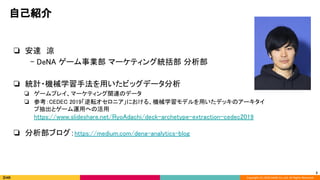 Copyright (C) 2020 DeNA Co.,Ltd. All Rights Reserved.
自己紹介 
❏ 安達　涼 
　- DeNA ゲーム事業部 マーケティング統括部 分析部 
 
❏ 統計・機械学習手法を用いたビッグデータ分析 
❏ ゲームプレイ、マーケティング関連のデータ 
❏ 参考：CEDEC 2019「逆転オセロニア」における、機械学習モデルを用いたデッキのアーキタイ
プ抽出とゲーム運用への活用 
https://www.slideshare.net/RyoAdachi/deck-archetype-extraction-cedec2019 
 
❏ 分析部ブログ：https://medium.com/dena-analytics-blog 
3
 