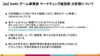 Copyright (C) 2020 DeNA Co.,Ltd. All Rights Reserved.
■ 分析組織としては2011年から継続しており、現在はゲーム事業に 
100％コミットしている 
 
■ 各ゲームタイトルに専属アナリストをアサインする体制 
参考：CEDEC 2017「一周年で爆発した「逆転オセロニア」における、 
ゲーム分析の貢献事例 〜開発・運営の意思決定を全力でサポートする、DeNAのゲーム分析体制〜」 
https://www.youtube.com/watch?v=bcCiRqmvR2o 
 
■ 行動ログ分析、ユーザー調査等、様々な分析手法を用いて分析に 
取り組んでいる 
 
■ 新たな分析手法や、機械学習等の高度な技術を活用したR&Dにも 
トライしており、今回の発表はその文脈での実践例 
 
[del] DeNA ゲーム事業部 マーケティング統括部 分析部について 
4
 