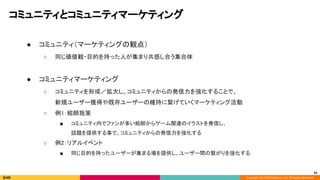 Copyright (C) 2020 DeNA Co.,Ltd. All Rights Reserved.
コミュニティとコミュニティマーケティング 
● コミュニティ（マーケティングの観点） 
○ 同じ価値観・目的を持った人が集まり共感し合う集合体 
 
● コミュニティマーケティング 
○ コミュニティを形成／拡大し、コミュニティからの発信力を強化することで、 
新規ユーザー獲得や既存ユーザーの維持に繋げていくマーケティング活動 
○ 例1：絵師施策 
■ コミュニティ内でファンが多い絵師からゲーム関連のイラストを発信し、 
話題を提供する事で、コミュニティからの発信力を強化する 
○ 例2：リアルイベント 
■ 同じ目的を持ったユーザーが集まる場を提供し、ユーザー間の繋がりを強化する 
41
 