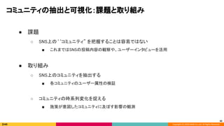 Copyright (C) 2020 DeNA Co.,Ltd. All Rights Reserved.
コミュニティの抽出と可視化：課題と取り組み 
 
● 課題 
○ SNS上の‘‘コミュニティ” を把握することは容易ではない 
■ これまではSNSの投稿内容の観察や、ユーザーインタビューを活用 
 
● 取り組み 
○ SNS上のコミュニティを抽出する  
■ 各コミュニティのユーザー属性の検証 
 
○ コミュニティの時系列変化を捉える 
■ 施策が意図したコミュニティに及ぼす影響の観測 
42
 