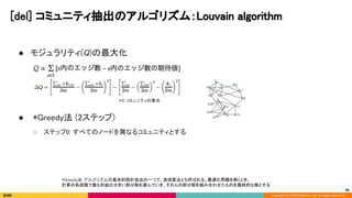 Copyright (C) 2020 DeNA Co.,Ltd. All Rights Reserved.
[del] コミュニティ抽出のアルゴリズム：Louvain algorithm  
45
● モジュラリティ(Q)の最大化 
 
 
 
● *Greedy法 (2ステップ) 
○ ステップ0: すべてのノードを異なるコミュニティとする 
 
*Greedy法: アルゴリズムの基本的設計技法の一つで、貪欲算法とも呼ばれる。最適化問題を解くとき、 
計算の各段階で最も利益の大きい部分解を選んでいき、それらの部分解を組み合わせたものを最終的な解とする  
 
*S: コミュニティの集合 
 
 