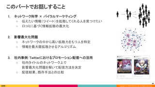 Copyright (C) 2020 DeNA Co.,Ltd. All Rights Reserved.
このパートでお話しすること 
1. ネットワーク科学 × バイラルマーケティング 
○ 伝えたい情報（ツイート）を拡散してくれる人を見つけたい 
○ 口コミに基づく情報拡散の最大化 
 
2. 影響最大化問題 
○ ネットワークの中から高い拡散力をもつ人を特定 
○ 情報を最大限拡散させるアルゴリズム 
 
3. 社内事例: Twitterにおけるプロモーション配信への活用 
○ 社内タイトルのネットワーク上で 
影響最大化問題を解いて配信方法を決定 
○ 配信結果、既存手法との比較 
60
 