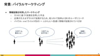 Copyright (C) 2020 DeNA Co.,Ltd. All Rights Reserved.
背景: バイラルマーケティング 
● 情報拡散を利用したマーケティング 
○ 口コミに基づく拡散を活用した手法 
○ 企業が介入せず口コミで拡散するため、低コストで効率よく多くのユーザにリーチ 
○ バイラル: viral（ウイルス性の）→ 人から人へ急速に情報が拡散されていくさま 
 
このゲーム 
面白いよ！ 
61
このゲーム 
おすすめ！ 
友達に 
教えよう！ 
 