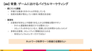 Copyright (C) 2020 DeNA Co.,Ltd. All Rights Reserved.
[del] 背景: ゲームにおけるバイラルマーケティング 
62
• 感じていた課題 
○ 市場では数多くのタイトルが存在している 
○ 投資対効果が悪化していく傾向（有償広告全般） 
 
• 重要性 
○ お客様が好きな人や信頼できる人からの情報は響きやすい 
• タイトル運営側の発信だけでは響きにくい 
• コミュニティの中心にいる人、信頼し合える仲間からのレコメンド 
○ 多様なお客様、コミュニティに情報を伝えられる 
• 有名なインフルエンサーだけではない 
ネットワーク科学で一つ突破口を開きたい 
 