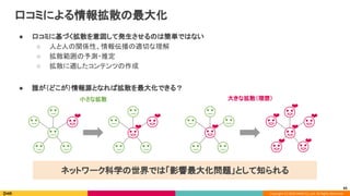 Copyright (C) 2020 DeNA Co.,Ltd. All Rights Reserved.
口コミによる情報拡散の最大化 
● 口コミに基づく拡散を意図して発生させるのは簡単ではない 
○ 人と人の関係性、情報伝播の適切な理解 
○ 拡散範囲の予測・推定 
○ 拡散に適したコンテンツの作成 
 
● 誰が（どこが）情報源となれば拡散を最大化できる？ 
小さな拡散  大きな拡散（理想） 
❤  ❤ 
❤ 
❤ 
❤ ❤ 
❤ ❤ 
❤ 
❤ 
ネットワーク科学の世界では「影響最大化問題」として知られる 
65
 