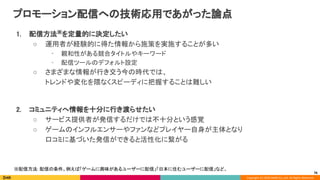 Copyright (C) 2020 DeNA Co.,Ltd. All Rights Reserved.
プロモーション配信への技術応用であがった論点 
1. 配信方法※
を定量的に決定したい 
○ 運用者が経験的に得た情報から施策を実施することが多い 
• 親和性がある競合タイトルやキーワード 
• 配信ツールのデフォルト設定 
○ さまざまな情報が行き交う今の時代では、 
トレンドや変化を隈なくスピーディに把握することは難しい 
 
2. コミュニティへ情報を十分に行き渡らせたい 
○ サービス提供者が発信するだけでは不十分という感覚 
○ ゲームのインフルエンサーやファンなどプレイヤー自身が主体となり 
口コミに基づいた発信ができると活性化に繋がる 
※配信方法: 配信の条件。例えば「ゲームに興味があるユーザーに配信」「日本に住むユーザーに配信」など。  
76
 