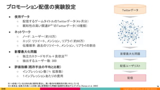 Copyright (C) 2020 DeNA Co.,Ltd. All Rights Reserved.
プロモーション配信の実験設定 
● 使用データ 
○ 配信するゲームタイトルのTwitterデータ（4ヶ月分） 
○ 親和性の高い関連IP※1
のTwitterデータ（10種類） 
● ネットワーク 
○ ノード: ユーザー（約10万） 
○ エッジ: リツイート、メンション、リプライ（約60万） 
○ 伝播確率: 過去のリツイート、メンション、リプライの割合 
● 影響最大化問題 
○ 独立カスケードモデル＋貪欲法※2 
○ 抽出するユーザー数: 300 
● 評価指標（既存手法の平均と比較） 
○ インプレッション数（≒ 拡散数） 
○ １インプレッションあたりの費用 
 
78
Twitterデータ 
影響最大化問題 
配信ユーザリスト 
※1 Aを呟いているときBも呟く確率を算出し、高い値のIPを親和性の高いIPとしている 
※2 貪欲法: 拡散力の高い人を順に選ぶ影響最大化問題の基礎的な解法アルゴリズム [Kampe et al., 2003] 
配信 
 