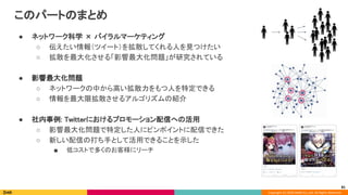 Copyright (C) 2020 DeNA Co.,Ltd. All Rights Reserved.
このパートのまとめ 
● ネットワーク科学 × バイラルマーケティング 
○ 伝えたい情報（ツイート）を拡散してくれる人を見つけたい 
○ 拡散を最大化させる「影響最大化問題」が研究されている 
 
● 影響最大化問題 
○ ネットワークの中から高い拡散力をもつ人を特定できる 
○ 情報を最大限拡散させるアルゴリズムの紹介 
 
● 社内事例: Twitterにおけるプロモーション配信への活用 
○ 影響最大化問題で特定した人にピンポイントに配信できた 
○ 新しい配信の打ち手として活用できることを示した 
■ 低コストで多くのお客様にリーチ 
81
 
