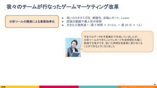 Copyright (C) 2020 DeNA Co.,Ltd. All Rights Reserved.
我々のチームが行なったゲームマーケティング改革 
83
分析ツールの開発による業務効率化 
● 高いカスタマイズ性、網羅性、自動レポート、Looker 
● 認識の齟齬や属人性の排除 
● 大きな工数削減！（週 5 時間 × 2〜3人 → 週 30 分 × 1人） 
今まではデータを手動集計で作成していましたが、 
分析ツールができたことでレポート作成時間を大幅に 
削減する事ができ、空いた時間を他業務に割り当てる 
ことができるようになりました 
 