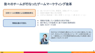 Copyright (C) 2020 DeNA Co.,Ltd. All Rights Reserved.
我々のチームが行なったゲームマーケティング改革 
84
分析ツールの開発による業務効率化 
情報伝播の可視化 
● 高いカスタマイズ性、網羅性、自動レポート、Looker 
● 認識の齟齬や属人性の排除 
● 大きな工数削減！（週 5 時間 × 2〜3人 → 週 30 分 × 1人） 
● 情報が伝播していく過程の分析が可能！ 
● 媒介者としての拡散力に基づく施策（絵師施策） 
● 技術: カスケード分析 
今まではバズが起きた際のコンテンツにばかり着目していまし
たが、そのコンテンツを生成した「ユーザー」を深く知る事によ
り、一度発生したバズの再現可能性を以前よりも格段に高め
る動きにつながっています 
 