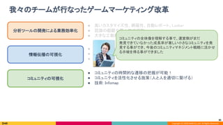 Copyright (C) 2020 DeNA Co.,Ltd. All Rights Reserved.
我々のチームが行なったゲームマーケティング改革 
85
分析ツールの開発による業務効率化 
情報伝播の可視化 
コミュニティの可視化 
● 高いカスタマイズ性、網羅性、自動レポート、Looker 
● 認識の齟齬や属人性の排除 
● 大きな工数削減！（週 5 時間 × 2〜3人 → 週 30 分 × 1人） 
● 情報が伝播していく過程の分析が可能！ 
● 媒介者としての拡散力に基づく施策（絵師施策） 
● 技術: カスケード分析 
● コミュニティの時間的な遷移の把握が可能！ 
● コミュニティを活性化させる施策（人と人を適切に繋げる） 
● 技術: Infomap 
コミュニティの全体像を理解する事で、運営側がまだ 
発見できていなかった成長率が著しい小さなコミュニティを発
見する事ができ、今後のコミュニティマネジメント戦略に活かせ
る示唆を得る事ができました 
 