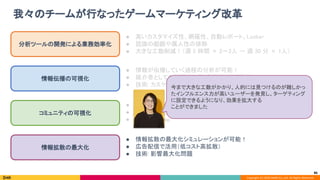 Copyright (C) 2020 DeNA Co.,Ltd. All Rights Reserved.
● コミュニティの時間的な遷移の把握が可能！ 
● コミュニティを活性化させる施策（人と人を適切に繋げる） 
● 技術: Infomap 
我々のチームが行なったゲームマーケティング改革 
86
分析ツールの開発による業務効率化 
情報伝播の可視化 
コミュニティの可視化 
情報拡散の最大化 
● 高いカスタマイズ性、網羅性、自動レポート、Looker 
● 認識の齟齬や属人性の排除 
● 大きな工数削減！（週 5 時間 × 2〜3人 → 週 30 分 × 1人） 
● 情報が伝播していく過程の分析が可能！ 
● 媒介者としての拡散力に基づく施策（絵師施策） 
● 技術: カスケード分析 
● 情報拡散の最大化シミュレーションが可能！ 
● 広告配信で活用（低コスト高拡散） 
● 技術: 影響最大化問題 
今まで大きな工数がかかり、人的には見つけるのが難しかっ
たインフルエンス力が高いユーザーを発見し、ターゲティング
に設定できるようになり、効果を拡大する 
ことができました 
 