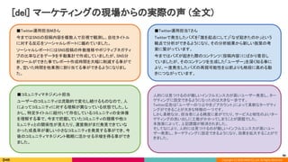 Copyright (C) 2020 DeNA Co.,Ltd. All Rights Reserved.
[del] マーケティングの現場からの実際の声 (全文) 
90
 
■Twitter運用担当Mさん  
今まではSNSの投稿内容を複数人で目視で観測し、自社タイトル
に対する反応をソーシャルレポートに纏めていました。  
ソーシャルレポートにはSNS投稿の件数推移やポジティブネガティ
ブの比率などをデータを手動集計で作成していましたが、SNS分
析ツールができた事でレポート作成時間を大幅に削減する事がで
き、空いた時間を他業務に割り当てる事ができるようになりまし
た。 
 
 
■Twitter運用担当Tさん  
Twitterで発生したバズを「誰を起点にして」「なぜ起きたのか」という
観点で分析ができるようになり、その分析結果から新しい施策の考
案に繋がっています。  
今まではバズが起きた際のコンテンツ（投稿内容）にばかり着目し
ていましたが、そのコンテンツを生成した「ユーザー」を深く知る事に
より、一度発生したバズの再現可能性を以前よりも格段に高める動
きにつながっています。  
 
 
■コミュニティマネジメント担当  
ユーザーのコミュニティは流動的で変化し続けるものなので、人
によってコミュニティに対する理解が異なっている状態でした。し
かし、特定タイトルに紐付いて存在しているコミュニティの全体像
を理解する事で、今まで把握していたコミュニティの規模や他コ
ミュニティとの関係性が見えたり、運営側がまだ発見できていな
かった成長率が著しい小さなコミュニティを発見する事ができ、今
後のコミュニティマネジメント戦略に活かせる示唆を得る事ができ
ました。 
 
人的には見つけるのが難しいインフルエンス力が高いユーザー発見し、ター
ゲティングに設定できるようになったのは大きな一歩です。 
Twitter広告は「ユーザーのつぶやき」「アカウント」によって柔軟なターゲティ
ングができることが大きな特徴の一つです。 
しかし柔軟な分、担当者による精度に差がでたり、サービスと相性のよいター
ゲティングの洗い出しに工数がかかってしまうことが課題でした。 
本施策によって、上記課題が解消されました。 
そしてなにより、人的には見つけるのが難しいインフルエンス力が高いユー
ザー発見し、ターゲティングに設定できるようになり、効果を拡大することがで
きました。 
 
 
