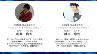 2
モバイルゲームの開発プロジェクトと横断
組織を兼務し、DevOpsを推進
各セクションのつなぎこみや運用業務を効
率化するツールの開発、自動化など
栂井　良太
バックエンドアーキテクチャG エンジニア
2018年 KLab新卒入社
とが い  りょうた
APIサーバ開発・通信アーキテクチャー
設計を経て、パイプライン担当になる。
パイプラインのためのクライアント・
サーバの各種設計・実装に関わる。
橋本　卓也
バックエンドアーキテクチャG エンジニア
2012年 KLab新卒入社
はしもと  たくや
 