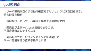 25
godの利点
・サーバ環境が空くまで動作確認できないという状況を回避でき、
待ち時間を節約
・各自がローカルサーバ環境を構築する時間を節約
・開発者が全サーバにssh接続できるので、
不具合調査がしやすくなる
・何か起きても、EC2インスタンスを破棄して
サーバ環境を作り直す手段がとれる
 