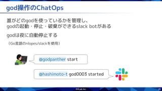 26
god操作のChatOps
誰がどのgodを使っているかを管理し、
godの起動・停止・破棄ができるslack botがある
godは夜に自動停止する
（Go言語のnlopes/slackを使用）
@godpanther start
@hashimoto-t god0003 started
 