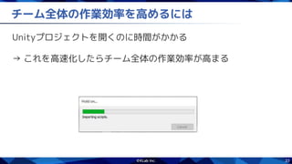33
チーム全体の作業効率を高めるには
Unityプロジェクトを開くのに時間がかかる
→ これを高速化したらチーム全体の作業効率が高まる
 
