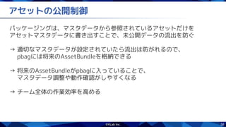 58
アセットの公開制御
パッケージングは、マスタデータから参照されているアセットだけを
アセットマスタデータに書き出すことで、未公開データの流出を防ぐ
→ 適切なマスタデータが設定されていたら流出は防がれるので、
　 pbagには将来のAssetBundleを格納できる
→ 将来のAssetBundleがpbagに入っていることで、
　 マスタデータ調整や動作確認がしやすくなる
→ チーム全体の作業効率を高める
 