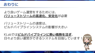 79
おわりに
より良いゲーム運営をするためには、
バリューストリームの高速化、安定化が必要
バリューストリームの速度は、
ビルドパイプラインシステムの影響が大きい
KLabではビルドパイプラインに熱い情熱を注ぎ、
日々より良い運営ができるシステムを目指しています！
 