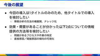 28
今後の展望
● 今回の導入は1タイトルのみのため、他タイトルでの導入
を検討したい
○ 障害分析の方法の横展開、ナレッジ化
● 効果・需要があることが分かった以下2点についての情報
提供の方法等を検討したい
○ 問題があるプロセスや作業の特定
○ 直接原因／間接原因の傾向の可視化
 