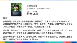 3
多摩美術大学大学院 芸術学専攻修士課程修了。セキュリティソフト会社にて、
品質管理部門の立ち上げに関わり、リリースフローの構築、品質マネジメントシ
ステムの制定、障害の分析・削減、PMO業務などに従事。
その後、リリースフローへのUXデザイン導入プロジェクトを立ち上げ、リリース
前のプロトタイプ提供により顧客FBを得る仕組みの構築などを実施。
2018年からゲーム業界へ。2019年より、障害の分析の観点から、プロセス改善を
通じて運営中ゲームの品質向上に尽力中。
筑後 友恵
ちくご 　ともえ
品質管理部　品質管理グループ
KLab株式会社
経歴
 