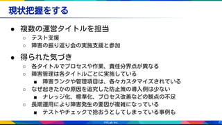 7
現状把握をする
● 複数の運営タイトルを担当
○ テスト支援
○ 障害の振り返り会の実施支援と参加
● 得られた気づき
○ 各タイトルでプロセスや作業、責任分界点が異なる
○ 障害管理は各タイトルごとに実施している
■ 障害ランクや管理項目は、各々カスタマイズされている
○ なぜ起きたかの原因を追究した防止策の導入例は少ない
■ ナレッジ化、標準化、プロセス改善などの観点の不足　
○ 長期運用により障害発生の要因が複雑になっている
■ テストやチェックで拾おうとしてしまっている事例も
 