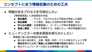 9
コンセプトに合う情報収集のための工夫
● 問題があるプロセスを可視化したい
○ 『障害管理表』に共通項目を作成
■ 発生箇所　　：マスタ、プログラムなど不具合が発生した箇所
■ 発生経緯　　：ミス発生、見逃した当時の作業や環境・状況
■ 作り込み原因：仕様書間違い、コーディング時の考慮漏れなど
■ 見逃し原因　：テスト手順のミス、仕様レビュー時の考慮漏れなど
● ヒューマンエラーの根本原因を明らかにしたい
○ 障害振り返り会の実施方法の改善
■ 振り返り会の前に、企画・開発・制作・テストの各セクションで不
具合を作りこんだ／見逃した当時の作業や状況を確認してもらう
■ 各セクションリーダーとQAによる障害振り返り会
 