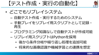 QA
• どこでもリプレイシステム
– 自動テスト作成・実行するためのシステム
– 手動プレイをリプレイ用スクリプトとして記録・
再生
– プログラミング知識なしで自動テストが作成可能
– リプレイ用スクリプトはPythonを採用
• 後から条件分岐や繰り返し処理を追加可能
• 将来的な画像認識や機械学習との連携を想定
【テスト作成・実行の自動化】
 